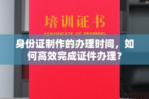 金溪身份证制作的办理时间，如何高效完成证件办理？